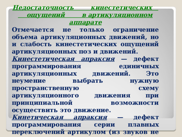 Недостаточность кинестетических ощущений в артикуляционном аппарате Отмечается не только ограничение объема артикуляционных движений, но и слабость кинестетических ощущений артикуляционных поз и движений. Кинестетическая апраксия — дефект программирования единичных артикуляционных движений. Это неумение выбрать нужную пространственную схему артикуляционного движения при принципиальной возможности осуществить это движение. Кинетическая апраксия — дефект программирования серии плавных переключений артикулом (из звуков не «лепятся» слоги, из слогов — слова)  