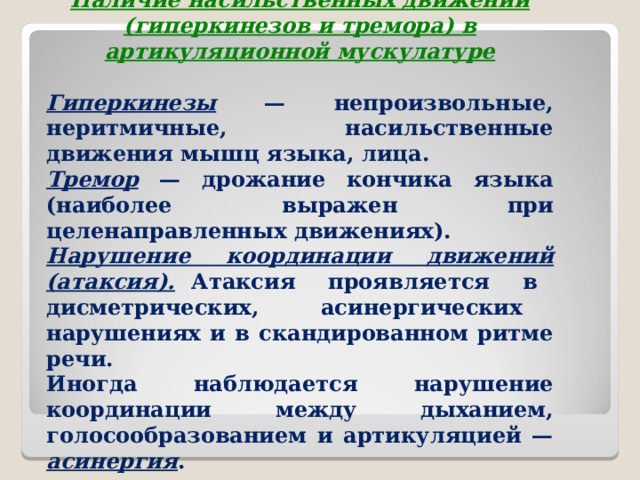  Наличие насильственных движений (гиперкинезов и тремора) в артикуляционной мускулатуре Гиперкинезы — непроизвольные, неритмичные, насильственные движения мышц языка, лица. Тремор — дрожание кончика языка (наиболее выражен при целенаправленных движениях). Нарушение координации движений (атаксия). Атаксия проявляется в дисметрических, асинергических нарушениях и в скандированном ритме речи. Иногда наблюдается нарушение координации между дыханием, голосообразованием и артикуляцией — асинергия .  