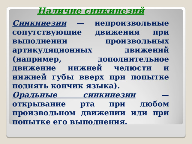 Наличие синкинезий Синкинезии — непроизвольные сопутствующие движения при выполнении произвольных артикуляционных движений (например, дополнительное движение нижней челюсти и нижней губы вверх при попытке поднять кончик языка). Оральные синкинезии — открывание рта при любом произвольном движении или при попытке его выполнения.  