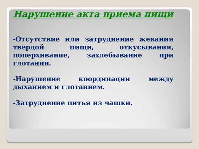Нарушение акта приема пищи  -Отсутствие или затруднение жевания твердой пищи, откусывания, поперхивание, захлебывание при глотании.  -Нарушение координации между дыханием и глотанием.  -Затруднение питья из чашки.   