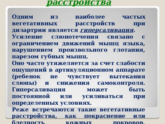 Вегетативные расстройства Одним из наиболее частых вегетативных расстройств при дизартрии является гиперсаливация . Усиление слюнотечения связано с ограничением движений мышц языка, нарушением произвольного глотания, парезом губных мышц. Оно часто утяжеляется за счет слабости ощущений в артикуляционном аппарате (ребенок не чувствует вытекания слюны) и снижения самоконтроля. Гиперсаливация может быть постоянной или усиливаться при определенных условиях. Реже встречаются такие вегетативные расстройства, как покраснение или бледность кожных покровов, повышенное потоотделение во время речи.  