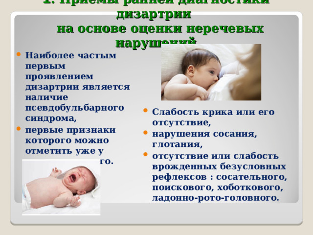 1 .  Приемы ранней диагностики дизартрии    на основе оценки неречевых нарушений   Наиболее частым первым проявлением дизартрии является наличие псевдобульбарного синдрома, первые признаки которого можно отметить уже у новорожденного. Слабость крика или его отсутствие, нарушения сосания, глотания, отсутствие или слабость врожденных безусловных рефлексов : сосательного, поискового, хоботкового, ладонно-рото-головного.  