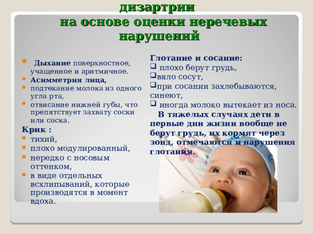 2. Приемы ранней диагностики дизартрии    на основе оценки неречевых нарушений Глотание и сосание:  плохо берут грудь, вяло сосут, при сосании захлебываются, синеют,  иногда молоко вытекает из носа.  В тяжелых случаях дети в первые дни жизни вообще не берут грудь, их кормят через зонд, отмечаются и нарушения глотания.   Дыхание поверхностное, учащенное и аритмичное. Асимметрия лица, подтекание молока из одного угла рта, отвисание нижней губы, что препятствует захвату соски или соска . Крик : тихий, плохо модулированный, нередко с носовым оттенком, в виде отдельных всхлипываний, которые производятся в момент вдоха.    