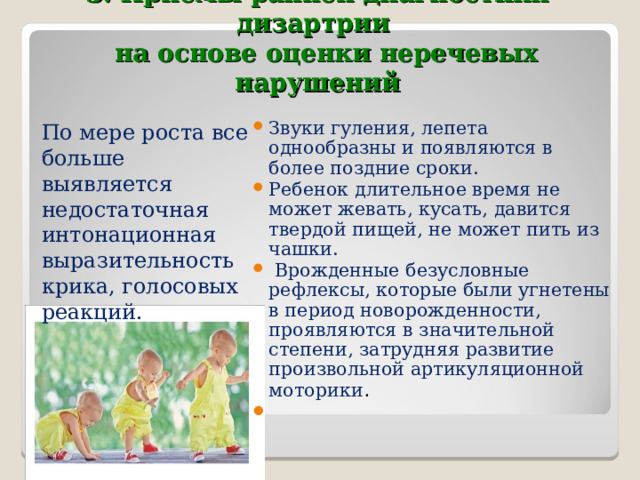 3. Приемы ранней диагностики дизартрии    на основе оценки неречевых нарушений Звуки гуления, лепета однообразны и появляются в более поздние сроки. Ребенок длительное время не может жевать, кусать, давится твердой пищей, не может пить из чашки.   Врожденные безусловные рефлексы, которые были угнетены в период новорожденности, проявляются в значительной степени, затрудняя развитие произвольной артикуляционной моторики .    По мере роста все больше выявляется недостаточная интонационная выразительность крика, голосовых реакций. 