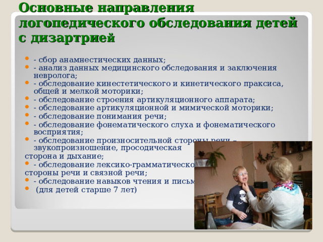    Основные направления логопедического обследования детей с дизартрие й   - сбор анамнестических данных; - анализ данных медицинского обследования и заключения невролога; - обследование кинестетического и кинетического праксиса, общей и мелкой моторики; - обследование строения артикуляционного аппарата; - обследование артикуляционной и мимической моторики; - обследование понимания речи; - обследование фонематического слуха и фонематического восприятия; - обследование произносительной стороны речи – звукопроизношение, просодическая сторона и дыхание; - обследование лексико-грамматической стороны речи и связной речи; - обследование навыков чтения и письма  (для детей старше 7 лет)  