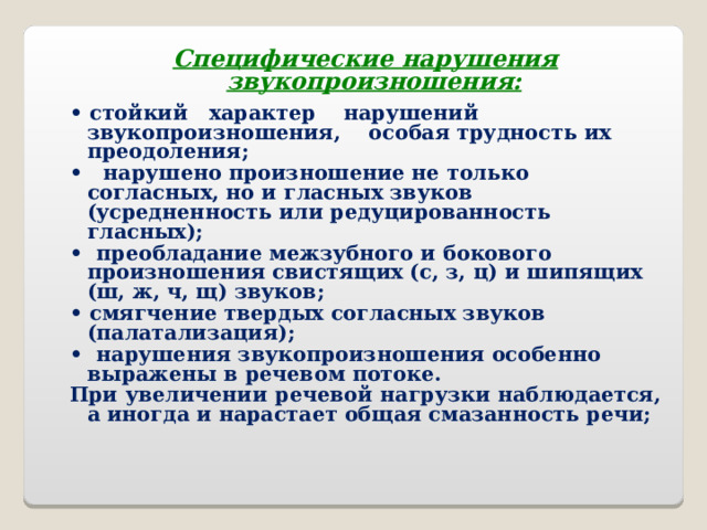 Специфические нарушения звукопроизношения: • стойкий характер нарушений звукопроизношения, особая трудность их преодоления; • нарушено произношение не только согласных, но и гласных звуков (усредненность или редуцированность гласных); • преобладание межзубного и бокового произношения свистящих (с, з, ц) и шипящих (ш, ж, ч, щ) звуков; • смягчение твердых согласных звуков (палатализация); • нарушения звукопроизношения особенно выражены в речевом потоке. При увеличении речевой нагрузки наблюдается, а иногда и нарастает общая смазанность речи;  