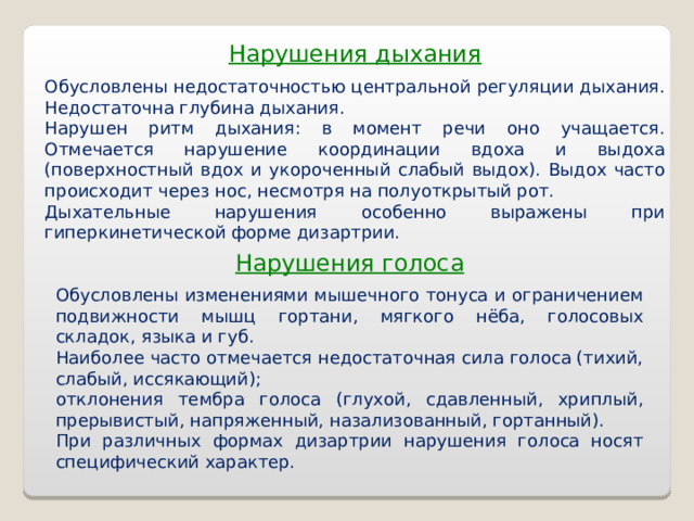 Нарушения дыхания Обусловлены недостаточностью центральной регуляции дыхания. Недостаточна глубина дыхания. Нарушен ритм дыхания: в момент речи оно учащается. Отмечается нарушение координации вдоха и выдоха (поверхностный вдох и укороченный слабый выдох). Выдох часто происходит через нос, несмотря на полуоткрытый рот. Дыхательные нарушения особенно выражены при гиперкинетической форме дизартрии. Нарушения голоса Обусловлены изменениями мышечного тонуса и ограничением подвижности мышц гортани, мягкого нёба, голосовых складок, языка и губ. Наиболее часто отмечается недостаточная сила голоса (тихий, слабый, иссякающий); отклонения тембра голоса (глухой, сдавленный, хриплый, прерывистый, напряженный, назализованный, гортанный). При различных формах дизартрии нарушения голоса носят специфический характер.  