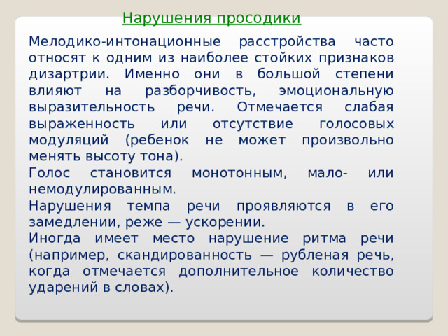 Нарушения просодики Мелодико-интонационные расстройства часто относят к одним из наиболее стойких признаков дизартрии. Именно они в большой степени влияют на разборчивость, эмоциональную выразительность речи. Отмечается слабая выраженность или отсутствие голосовых модуляций (ребенок не может произвольно менять высоту тона). Голос становится монотонным, мало- или немодулированным. Нарушения темпа речи проявляются в его замедлении, реже — ускорении. Иногда имеет место нарушение ритма речи (например, скандированность — рубленая речь, когда отмечается дополнительное количество ударений в словах).  