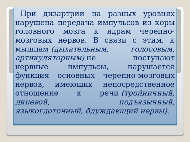 При дизартрии на разных уровнях нарушена передача импульсов из коры головного мозга к ядрам черепно-мозговых нервов. В связи с этим, к мышцам   (дыхательным, голосовым, артикуляторным)   не поступают нервные импульсы, нарушается функция основных черепно-мозговых нервов, имеющих непосредственное отношение к речи   (тройничный, лицевой, подъязычный, языкоглоточный, блуждающий нервы) .  