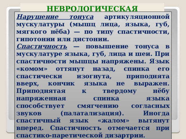 НЕВРОЛОГИЧЕСКАЯ СИМПТОМАТИКА ПРИ ДИЗАРТРИЯХ Нарушение тонуса артикуляционной мускулатуры (мышц лица, языка, губ, мягкого нёба) — по типу спастичности, гипотонии или дистонии. Спастичность — повышение тонуса в мускулатуре языка, губ, лица и шеи. При спастичности мышцы напряжены. Язык «комом» оттянут назад, спинка его спастически изогнута, приподнята вверх, кончик языка не выражен. Приподнятая к твердому нёбу напряженная спинка языка способствует смягчению согласных звуков (палатализация). Иногда спастичный язык «жалом» вытянут вперед. Спастичностъ отмечается при спастико-паретической дизартрии.  