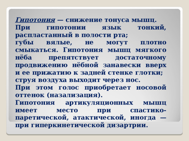 Гипотония — снижение тонуса мышц. При гипотонии язык тонкий, распластанный в полости рта; губы вялые, не могут плотно смыкаться. Гипотония мышц мягкого нёба препятствует достаточному продвижению нёбной занавески вверх и ее прижатию к задней стенке глотки; струя воздуха выходит через нос. При этом голос приобретает носовой оттенок (назализация). Гипотония артикуляционных мышц имеет место при спастико-паретической, атактической, иногда — при гиперкинетической дизартрии.  
