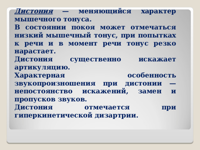 Дистония — меняющийся характер мышечного тонуса. В состоянии покоя может отмечаться низкий мышечный тонус, при попытках к речи и в момент речи тонус резко нарастает. Дистония существенно искажает артикуляцию. Характерная особенность звукопроизношения при дистонии — непостоянство искажений, замен и пропусков звуков. Дистония отмечается при гиперкинетической дизартрии.  