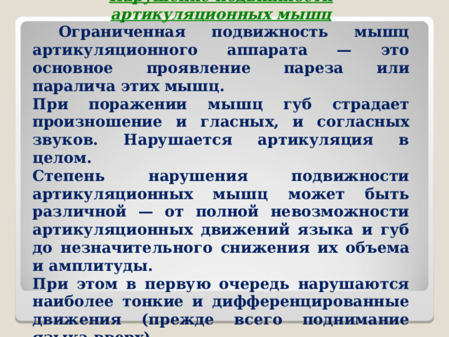  Нарушение подвижности артикуляционных мышц  Ограниченная подвижность мышц артикуляционного аппарата — это основное проявление пареза или паралича этих мышц. При поражении мышц губ страдает произношение и гласных, и согласных звуков. Нарушается артикуляция в целом. Степень нарушения подвижности артикуляционных мышц может быть различной — от полной невозможности артикуляционных движений языка и губ до незначительного снижения их объема и амплитуды. При этом в первую очередь нарушаются наиболее тонкие и дифференцированные движения (прежде всего поднимание языка вверх).  