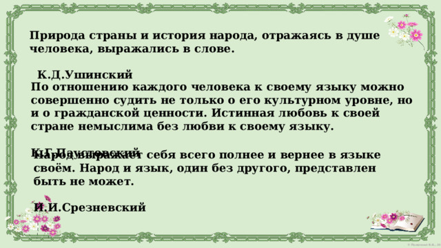 Природа страны и история народа, отражаясь в душе человека, выражались в слове.  К.Д.Ушинский По отношению каждого человека к своему языку можно совершенно судить не только о его культурном уровне, но и о гражданской ценности. Истинная любовь к своей стране немыслима без любви к своему языку.  К.Г.Паустовский Народ выражает себя всего полнее и вернее в языке своём. Народ и язык, один без другого, представлен быть не может.  И.И.Срезневский 