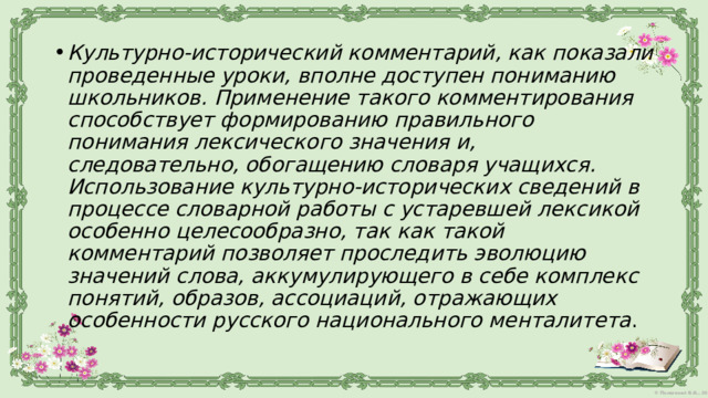 Культурно-исторический комментарий, как показали проведенные уроки, вполне доступен пониманию школьников. Применение такого комментирования способствует формированию правильного понимания лексического значения и, следовательно, обогащению словаря учащихся. Использование культурно-исторических сведений в процессе словарной работы с устаревшей лексикой особенно целесообразно, так как такой комментарий позволяет проследить эволюцию значений слова, аккумулирующего в себе комплекс понятий, образов, ассоциаций, отражающих особенности русского национального менталитета . 