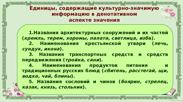 Единицы, содержащие культурно-значимую информацию в денотативном  аспекте значения   1.Названия архитектурных сооружений и их частей ( кремль, терем, хоромы, палата, светлица, изб а). 2. Наименования крестьянской утвари ( печь, сундук, икона ). 3. Названия транспортных средств и средств передвижения ( тройка, сани ). 4. Наименования продуктов питания и традиционных русских блюд ( сбитень, расстегай, щи, водка, чай, блины ). 5. Названия сословий и чинов ( боярин, стрелец, казак, князь, стольник ).  