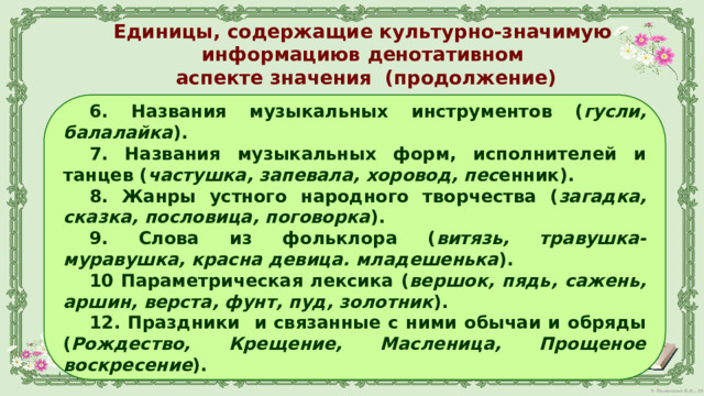 Единицы, содержащие культурно-значимую информациюв денотативном  аспекте значения (продолжение)   6. Названия музыкальных инструментов ( гусли, балалайка ). 7. Названия музыкальных форм, исполнителей и танцев ( частушка, запевала, хоровод, пес енник). 8. Жанры устного народного творчества ( загадка, сказка, пословица, поговорка ). 9. Слова из фольклора ( витязь, травушка-муравушка, красна девица. младешенька ). 10 Параметрическая лексика ( вершок, пядь, сажень, аршин, верста, фунт, пуд, золотник ). 12. Праздники  и связанные с ними обычаи и обряды ( Рождество, Крещение, Масленица, Прощеное воскресение ).  