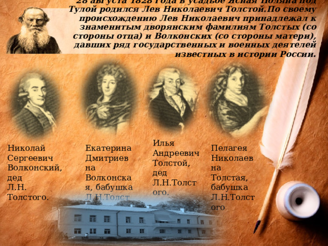  28 августа 1828 года в усадьбе Ясная Поляна под Тулой родился Лев Николаевич Толстой.По своему происхождению Лев Николаевич принадлежал к знаменитым дворянским фамилиям Толстых (со стороны отца) и Волконских (со стороны матери), давших ряд государственных и военных деятелей известных в истории России .   Николай Екатерина Дмитриевна Волконская, бабушка Пелагея Николаевна Толстая, бабушка Л.Н.Толстого. Сергеевич Волконский, дед Л.Н.Толстого Л.Н. Толстого. Илья Андреевич Толстой, дед Л.Н.Толстого. 