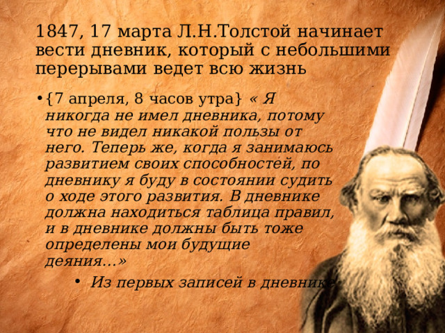 1847, 17 марта Л.Н.Толстой начинает вести дневник, который с небольшими перерывами ведет всю жизнь {7 апреля, 8 часов утра} « Я никогда не имел дневника, потому что не видел никакой пользы от него. Теперь же, когда я занимаюсь развитием своих способностей, по дневнику я буду в состоянии судить о ходе этого развития. В дневнике должна находиться таблица правил, и в дневнике должны быть тоже определены мои будущие деяния…» Из первых записей в дневнике 