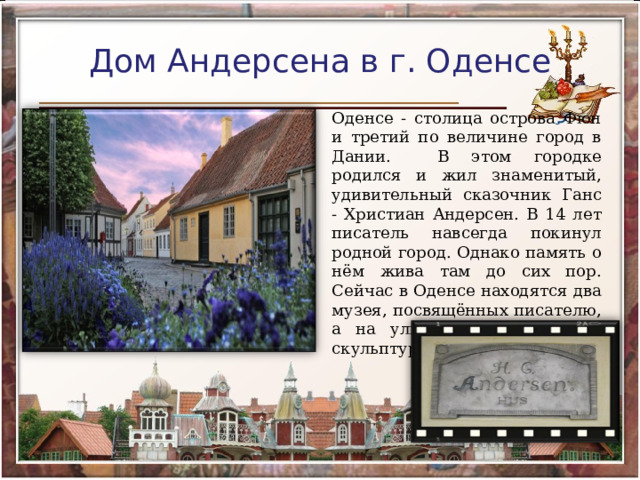 Дом Андерсена в г. Оденсе Оденсе - столица острова Фюн и третий по величине город в Дании. В этом городке родился и жил знаменитый, удивительный сказочник Ганс - Христиан Андерсен. В 14 лет писатель навсегда покинул родной город. Однако память о нём жива там до сих пор. Сейчас в Оденсе находятся два музея, посвящённых писателю, а на улицах установлены скульптуры героев его сказок. 