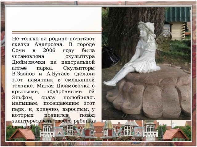 Не только на родине почитают сказки Андерсена. В городе Сочи в 2006 году была установлена скульптура Дюймовочки на центральной аллее парка. Скульпторы В.Звонов и А.Бутаев сделали этот памятник в смешанной технике. Милая Дюймовочка с крыльями, подаренными ей Эльфом, сразу полюбилась малышам, посещающим этот парк, и, конечно, взрослым, у которых появился повод заинтересовать своего ребенка сказкой. 