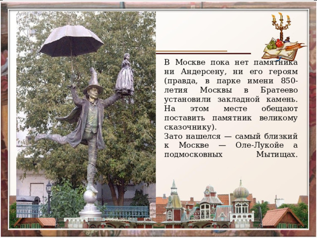 В Москве пока нет памятника ни Андерсену, ни его героям (правда, в парке имени 850-летия Москвы в Братеево установили закладной камень. На этом месте обещают поставить памятник великому сказочнику).  Зато нашелся — самый близкий к Москве — Оле-Лукойе а подмосковных Мытищах.    