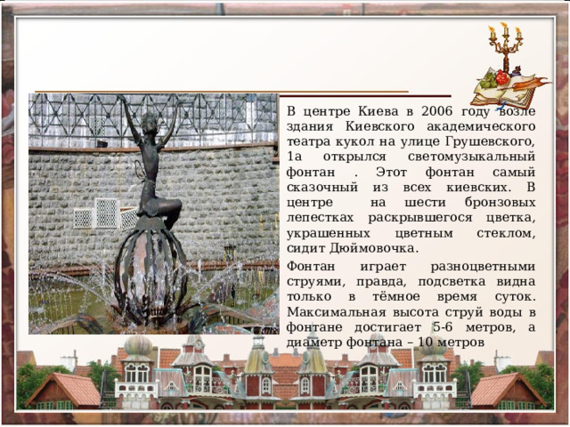 В центре Киева в 2006 году возле здания Киевского академического театра кукол на улице Грушевского, 1а открылся светомузыкальный фонтан . Этот фонтан самый сказочный из всех киевских. В центре на шести бронзовых лепестках раскрывшегося цветка, украшенных цветным стеклом, сидит Дюймовочка. Фонтан играет разноцветными струями, правда, подсветка видна только в тёмное время суток. Максимальная высота струй воды в фонтане достигает 5-6 метров, а диаметр фонтана – 10 метров 