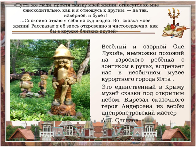  «Пусть же люди, прочтя сказку моей жизни, отнесутся ко мне снисходительно, как и я отношусь к другим, — да так, наверное, и будет!  …Спокойно отдаю я себя на суд людей. Вот сказка моей жизни! Рассказал я её здесь откровенно и чистосердечно, как бы в кружке близких друзей»   Весёлый и озорной Оле Лукойе, немножко похожий на взрослого ребёнка с зонтиком в руках, встречает нас в необычном музее курортного города Ялта . Это единственный в Крыму музей сказки под открытым небом. Вырезал сказочного героя Андерсена из вербы днепропетровский мастер А.Л. Саглаев. 