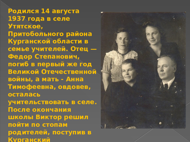 Родился 14 августа 1937 года в селе Утятское, Притобольного района Курганской области в семье учителей. Отец — Федор Степанович, погиб в первый же год Великой Отечественной войны, а мать - Анна Тимофеевна, овдовев, осталась учительствовать в селе. После окончания школы Виктор решил пойти по стопам родителей, поступив в Курганский педагогический институт, и закончил его в 1958 году, но школьным учителем не стал, так как его непреодолимо тянуло к «воспитательной» работе на другом фронте — в журналистике. Для себя писатель так определил эту схожесть: «Журналисту, как и учителю, нужно очень любить свою Землю и Человека». 