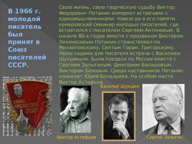 Свою жизнь, свою творческую судьбу Виктор Федорович Потанин измеряет встречами с единомышленниками. Навсегда в его памяти кемеровский семинар молодых писателей, где встретился с писателем Сергеем Антоновым. В начале 80-х годов вместе с прозаиком Виктором Лихоносовым Потанин странствовал по Михайловскому, Святым Горам, Тригорскому. Неизгладима для писателя встреча с Василием Шукшиным. Были поездки по России вместе с Сергеем Залыгиным, Дмитрием Балашовым, Виктором Беловым. Среди наставников Потанин называет Юрия Бондарева. На особом месте Виктор Астафьев. В 1966 г. молодой писатель был принят в Союз писателей СССР. Василий Шукшин Виктор Астафьев Сергей Залыгин 