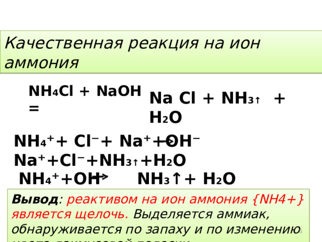 Качественная реакция на ион аммония NH 4 Cl + NaOH   =  Na Cl + NH 3↑ + H 2 O NH 4 ⁺ + Cl ⁻ + Na ⁺ +OH ⁻  Na⁺+Cl⁻+NH 3↑ +H 2 O   NH 4 ⁺ +OH ⁻  NH 3 ↑+ H 2 O Вывод : реактивом на ион аммония { NH 4+} является щелочь. Выделяется аммиак, обнаруживается по запаху и по изменению цвета лакмусовой полоски. 4 