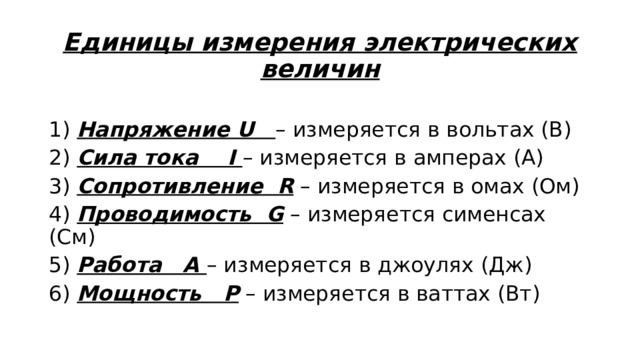 Единицы измерения электрических величин   1) Напряжение U – измеряется в вольтах (В) 2) Сила тока I – измеряется в амперах (А) 3) Сопротивление R – измеряется в омах (Ом) 4) Проводимость G – измеряется сименсах (См) 5) Работа А – измеряется в джоулях (Дж) 6) Мощность P – измеряется в ваттах (Вт) 