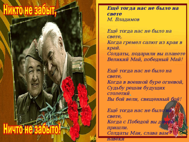 Ещё тогда нас не было на свете  М. Владимов    Ещё тогда нас не было на свете,  Когда гремел салют из края в край.  Солдаты, подарили вы планете  Великий Май, победный Май!   Ещё тогда нас не было на свете,  Когда в военной буре огневой,  Судьбу решая будущих столетий ,  Вы бой вели, священный бой!   Ещё тогда нас не было на свете,  Когда с Победой вы домой пришли.  Солдаты Мая, слава вам навеки  От всей земли, от всей земли!   Благодарим, солдаты, вас  За жизнь, за детство и весну,  За тишину,  За мирный дом,  За мир, в котором мы живём! 