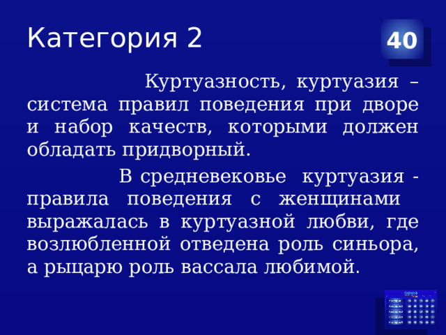 Категория 2 40  Куртуазность, куртуазия – система правил поведения при дворе и набор качеств, которыми должен обладать придворный.  В средневековье куртуазия - правила поведения с женщинами выражалась в куртуазной любви, где возлюбленной отведена роль синьора, а рыцарю роль вассала любимой . 