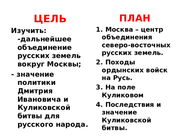 ПЛАН 1. Москва – центр объединения северо-восточных русских земель. 2. Походы ордынских войск на Русь. 3. На поле Куликовом 4. Последствия и значение Куликовской битвы. ЦЕЛЬ Изучить:  -дальнейшее объединение русских земель вокруг Москвы; - значение политики Дмитрия Ивановича и Куликовской битвы для русского народа.  