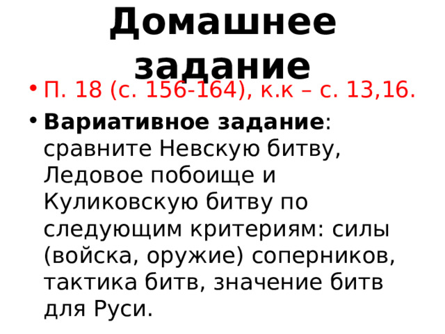 Домашнее задание П. 18 (с. 156-164), к.к – с. 13,16. Вариативное задание : сравните Невскую битву, Ледовое побоище и Куликовскую битву по следующим критериям: силы (войска, оружие) соперников, тактика битв, значение битв для Руси. 