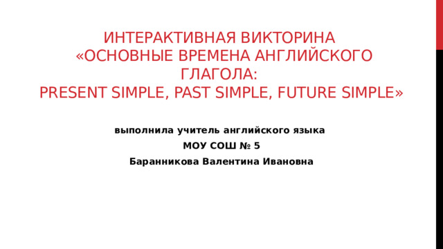 Интерактивная викторина  «Основные времена английского глагола:  Present Simple, Past Simple, Future Simple»  выполнила учитель английского языка МОУ СОШ № 5 Баранникова Валентина Ивановна 