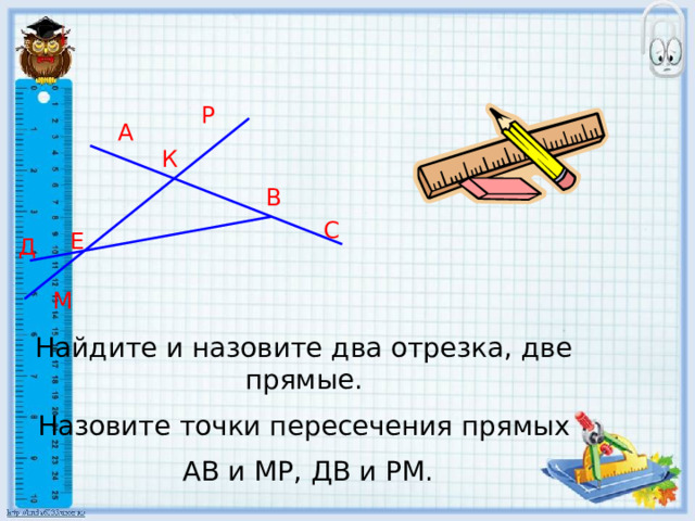 Р А К В С Е Д М Найдите и назовите два отрезка, две прямые. Назовите точки пересечения прямых  АВ и МР, ДВ и РМ. 