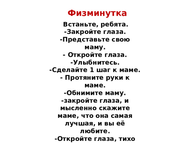 Физминутка   Встаньте, ребята. -Закройте глаза. -Представьте свою маму. - Откройте глаза. -Улыбнитесь. -Сделайте 1 шаг к маме. - Протяните руки к маме. -Обнимите маму. -закройте глаза, и мысленно скажите маме, что она самая лучшая, и вы её любите. -Откройте глаза, тихо сядьте на свои места. 
