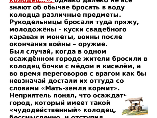 Все знают поговорку про «Не плюй в колодец…», однако далеко не все знают об обычае бросать в воду колодца различные предметы. Рукодельницы бросали туда пряжу, молодожёны – куски свадебного каравая и монеты, воины после окончания войны – оружие.  Был случай, когда в одном осаждённом городе жители бросили в колодец бочки с мёдом и киселём, а во время переговоров с врагом как бы невзначай достали их оттуда со словами «Мать-земля кормит». Неприятель понял, что осаждать город, который имеет такой «чудодейственный» колодец, бессмысленно, и отступил.   