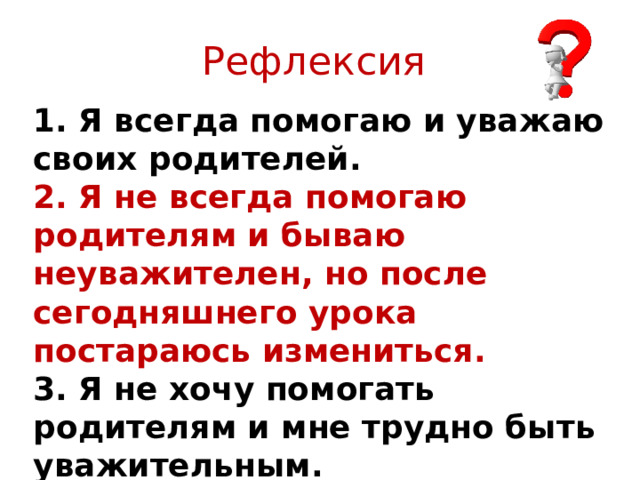 Рефлексия 1. Я всегда помогаю и уважаю своих родителей. 2. Я не всегда помогаю родителям и бываю неуважителен, но после сегодняшнего урока постараюсь измениться. 3. Я не хочу помогать родителям и мне трудно быть уважительным. 