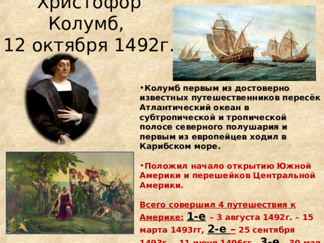 Христофор Колумб,  12 октября 1492г. Колумб первым из достоверно известных путешественников пересёк Атлантический океан в субтропической и тропической полосе северного полушария и первым из европейцев ходил в Карибском море.  Положил начало открытию Южной Америки и перешейков Центральной Америки.  Всего совершил 4 путешествия к Америке:  1-е  – 3 августа 1492г. – 15 марта 1493гг, 2-е – 25 сентября 1493г. – 11 июня 1496гг., 3-е  – 30 мая 1498г. – 25 ноября 1500гг.,  4-е  – 9 мая 1502г. – ноябрь 1504г. 