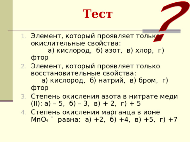 Тест  Элемент, который проявляет только окислительные свойства: а) кислород, б) азот, в) хлор, г) фтор Элемент, который проявляет только восстановительные свойства: а) кислород, б) натрий, в) бром, г) фтор Степень окисления азота в нитрате меди ( II) : а) – 5, б) – 3, в) + 2, г) + 5 Степень окисления марганца в ионе MnO 4 ¯ равна: а) +2, б) +4, в) +5, г) +7  