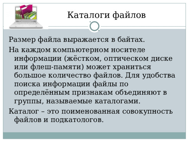 Каталоги файлов Размер файла выражается в байтах. На каждом компьютерном носителе информации (жёстком, оптическом диске или флеш-памяти) может храниться большое количество файлов. Для удобства поиска информации файлы по определённым признакам объединяют в группы, называемые каталогами. Каталог – это поименованная совокупность файлов и подкатологов. 