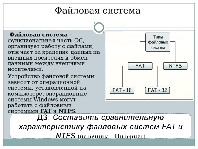 Файловая система   Файловая система – функциональная часть ОС, организует работу с файлами, отвечает за хранение данных на внешних носителях и обмен данными между внешними носителями.  Устройство файловой системы зависит от операционной системы, установленной на компьютере. операционные системы Windows могут работать с файловыми системами FAT и NTFS . 