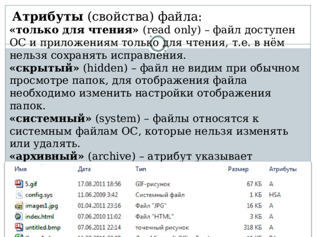   Атрибуты (свойства) файла: «только для чтения» ( read only )  – файл доступен ОС и приложениям только для чтения, т.е. в нём нельзя сохранять исправления. «скрытый» ( hidden) – файл не видим при обычном просмотре папок, для отображения файла необходимо изменить настройки отображения папок. «системный» ( system) – файлы относятся к системным файлам ОС, которые нельзя изменять или удалять. «архивный» ( archive ) – атрибут указывает программам-архиваторам файлы, предназначенные для резервного копирования. 