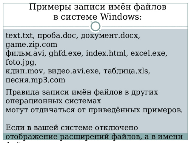 Примеры записи имён файлов  в системе Windows :  text.txt , проба. doc , документ. docx , game.zip.com фильм .avi, ghfd.exe, index.html, excel.exe, foto.jpg,  клип. mov, видео .avi.exe, таблица .xls, песня .mp 3 .com Правила записи имён файлов в других операционных системах  могут отличаться от приведённых примеров. Если в вашей системе отключено отображение расширений файлов, а в имени файла видно расширение, то это, скорее всего, троянский вирус! 