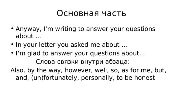 Основная часть Anyway, I‘m writing to answer your questions about ... In your letter you asked me about ... I‘m glad to answer your questions about...  Слова-связки внутри абзаца: Also, by the way, however, well, so, as for me, but, and, (un)fortunately, personally, to be honest 