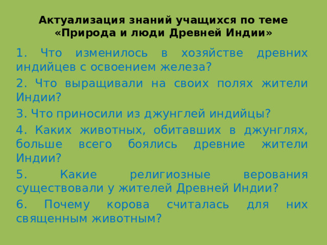 Актуализация знаний учащихся по теме «Природа и люди Древней Индии» 1. Что изменилось в хозяйстве древних индийцев с освоением железа? 2. Что выращивали на своих полях жители Индии? 3. Что приносили из джунглей индийцы? 4. Каких животных, обитавших в джунглях, больше всего боялись древние жители Индии? 5. Какие религиозные верования существовали у жителей Древней Индии? 6. Почему корова считалась для них священным животным?    