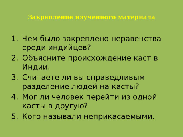  Закрепление изученного материала   Чем было закреплено неравенства среди индийцев? Объясните происхождение каст в Индии. Считаете ли вы справедливым разделение людей на касты? Мог ли человек перейти из одной касты в другую? Кого называли неприкасаемыми. 